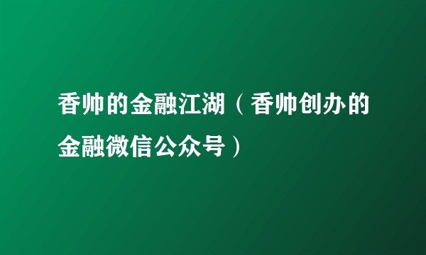 香帅的金融江湖（香帅创办的金融微信公众号）