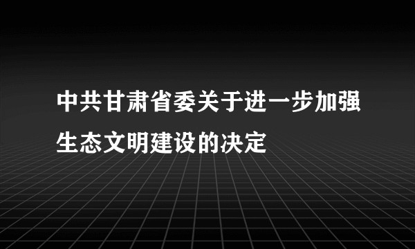 中共甘肃省委关于进一步加强生态文明建设的决定