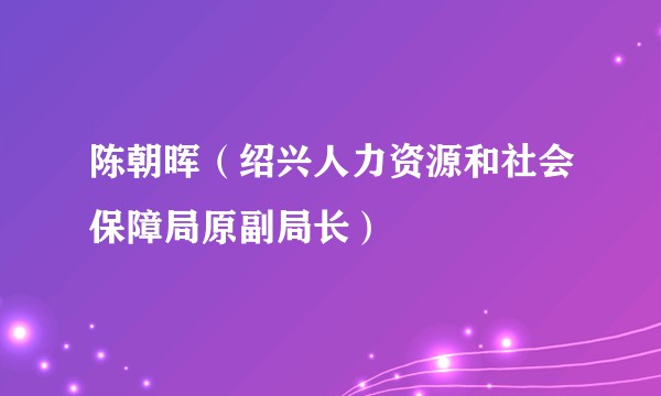 陈朝晖（绍兴人力资源和社会保障局原副局长）