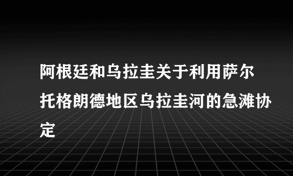 阿根廷和乌拉圭关于利用萨尔托格朗德地区乌拉圭河的急滩协定