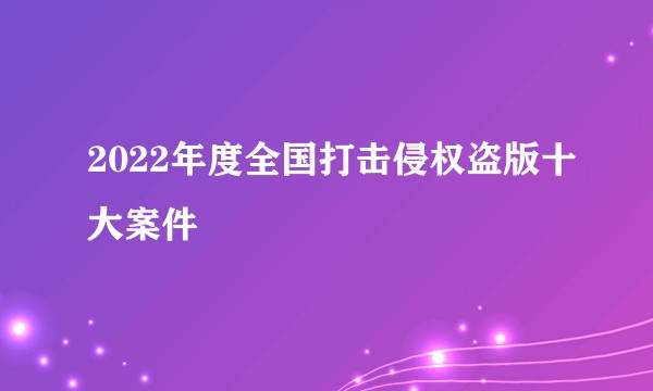 2022年度全国打击侵权盗版十大案件