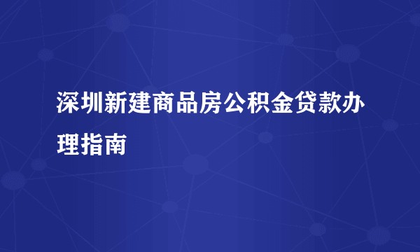 深圳新建商品房公积金贷款办理指南
