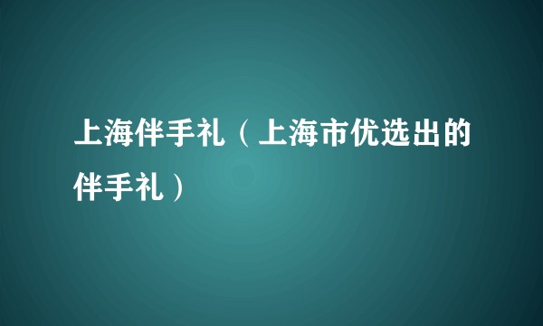 上海伴手礼（上海市优选出的伴手礼）