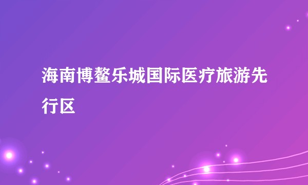 海南博鳌乐城国际医疗旅游先行区