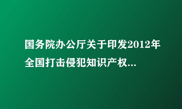 国务院办公厅关于印发2012年全国打击侵犯知识产权和制售假冒伪劣商品工作要点的通知