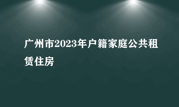 广州市2023年户籍家庭公共租赁住房