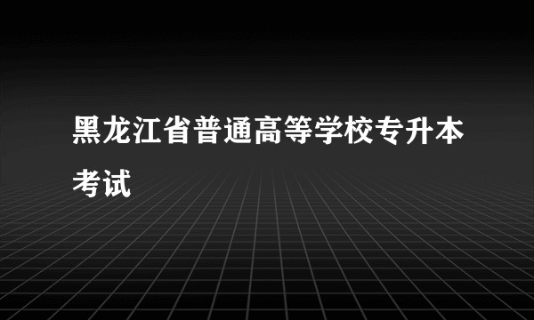 黑龙江省普通高等学校专升本考试