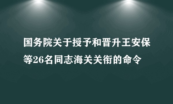 国务院关于授予和晋升王安保等26名同志海关关衔的命令