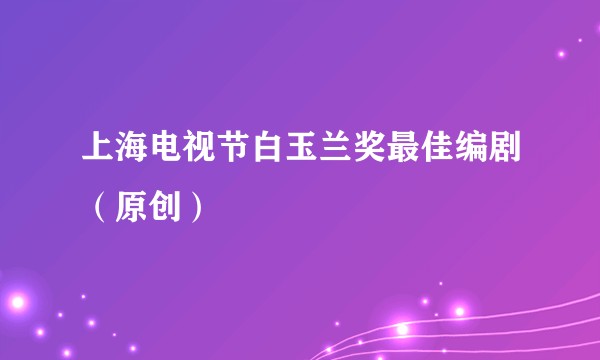上海电视节白玉兰奖最佳编剧（原创）