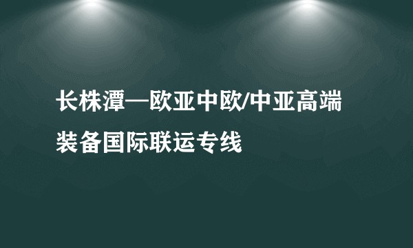 长株潭—欧亚中欧/中亚高端装备国际联运专线