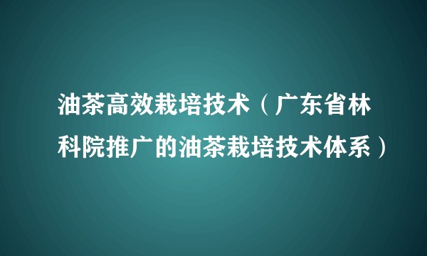 油茶高效栽培技术（广东省林科院推广的油茶栽培技术体系）
