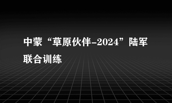 中蒙“草原伙伴-2024”陆军联合训练