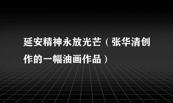 延安精神永放光芒（张华清创作的一幅油画作品）
