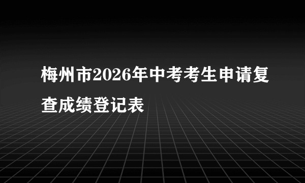梅州市2026年中考考生申请复查成绩登记表