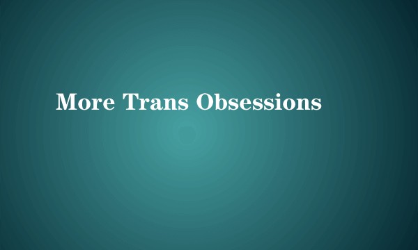 More Trans Obsessions