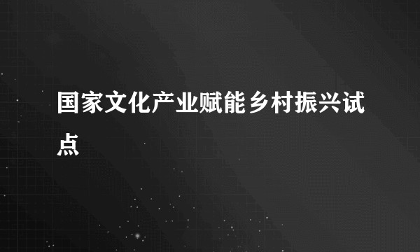 国家文化产业赋能乡村振兴试点