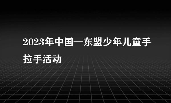 2023年中国—东盟少年儿童手拉手活动