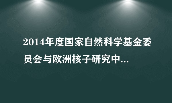 2014年度国家自然科学基金委员会与欧洲核子研究中心合作研究项目征集指南