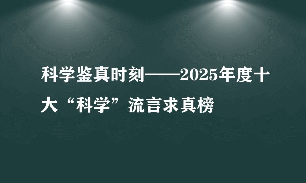 科学鉴真时刻——2025年度十大“科学”流言求真榜