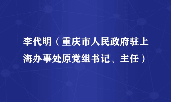 李代明（重庆市人民政府驻上海办事处原党组书记、主任）