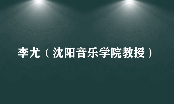 李尤(沈阳音乐学院教授)