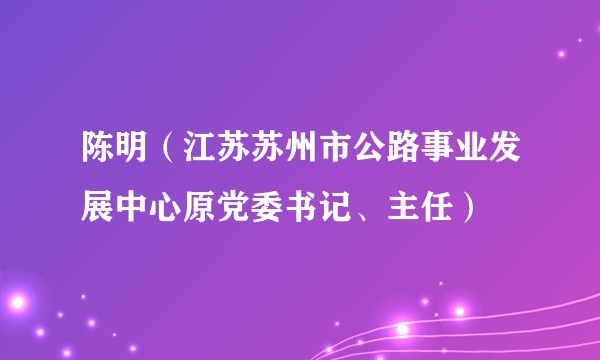 陈明（江苏苏州市公路事业发展中心原党委书记、主任）