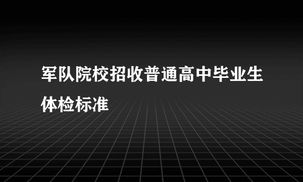 军队院校招收普通高中毕业生体检标准