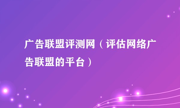 广告联盟评测网（评估网络广告联盟的平台）