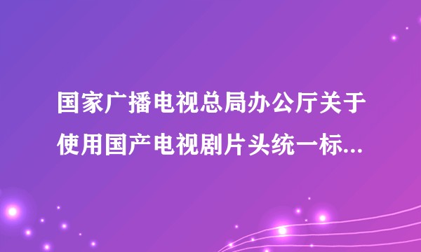 国家广播电视总局办公厅关于使用国产电视剧片头统一标识的通知