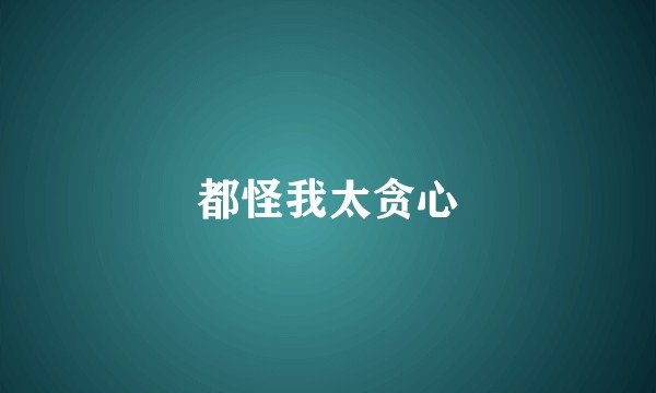 都怪我太贪心