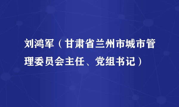 刘鸿军（甘肃省兰州市城市管理委员会主任、党组书记）