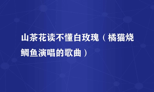 山茶花读不懂白玫瑰(橘猫烧鲷鱼演唱的歌曲)