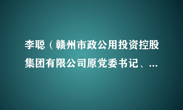 李聪（赣州市政公用投资控股集团有限公司原党委书记、董事长）