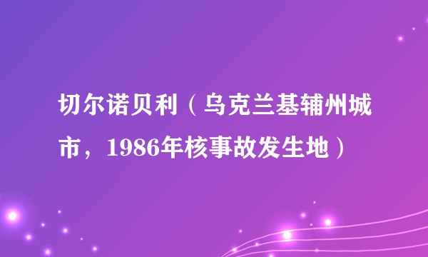 切尔诺贝利（乌克兰基辅州城市，1986年核事故发生地）
