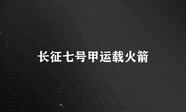 长征七号甲运载火箭