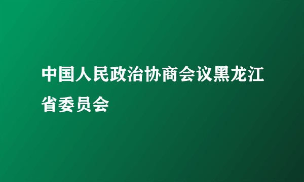 中国人民政治协商会议黑龙江省委员会
