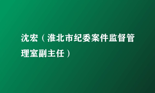 沈宏（淮北市纪委案件监督管理室副主任）
