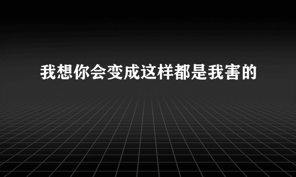 我想你会变成这样都是我害的