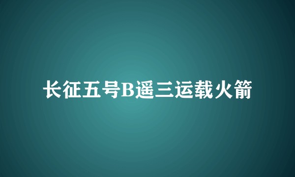 长征五号B遥三运载火箭